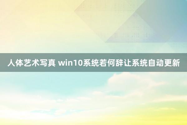 人体艺术写真 win10系统若何辞让系统自动更新