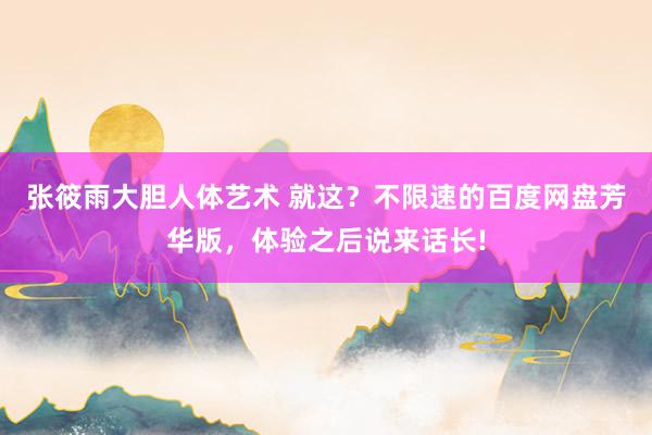 张筱雨大胆人体艺术 就这？不限速的百度网盘芳华版，体验之后说来话长!