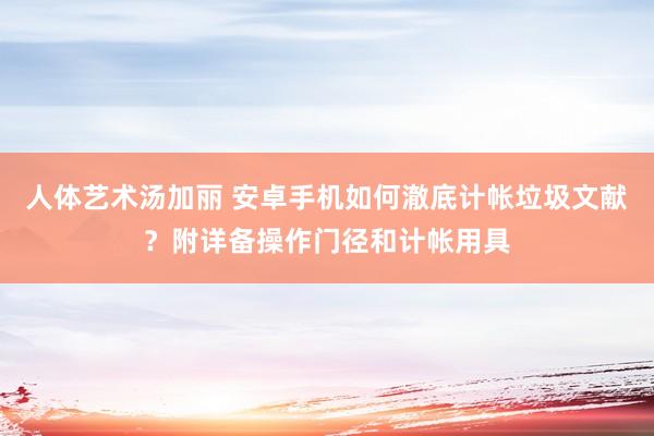 人体艺术汤加丽 安卓手机如何澈底计帐垃圾文献？附详备操作门径和计帐用具