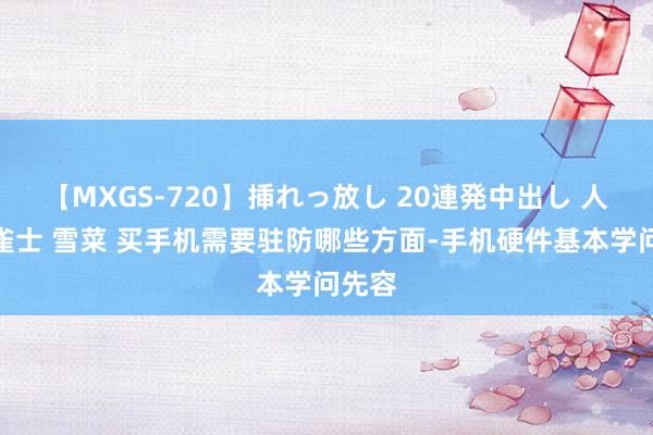 【MXGS-720】挿れっ放し 20連発中出し 人妻女雀士 雪菜 买手机需要驻防哪些方面-手机硬件基本学问先容