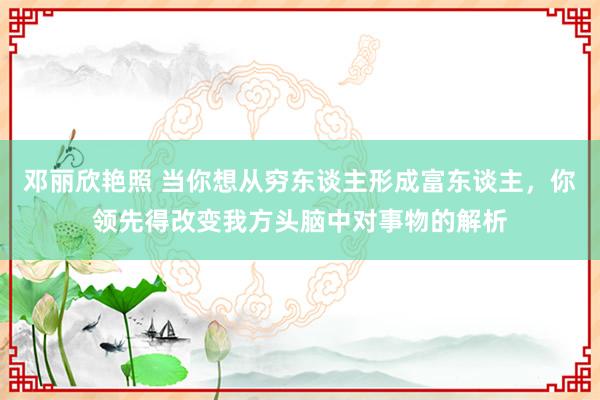 邓丽欣艳照 当你想从穷东谈主形成富东谈主，你领先得改变我方头脑中对事物的解析