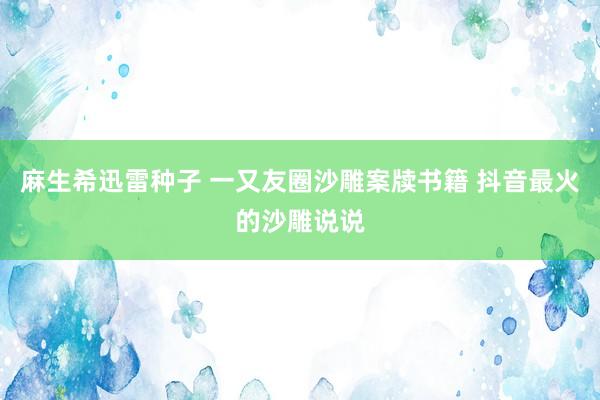 麻生希迅雷种子 一又友圈沙雕案牍书籍 抖音最火的沙雕说说