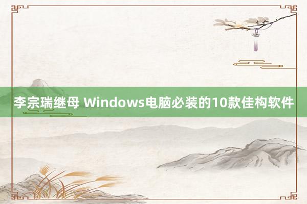 李宗瑞继母 Windows电脑必装的10款佳构软件