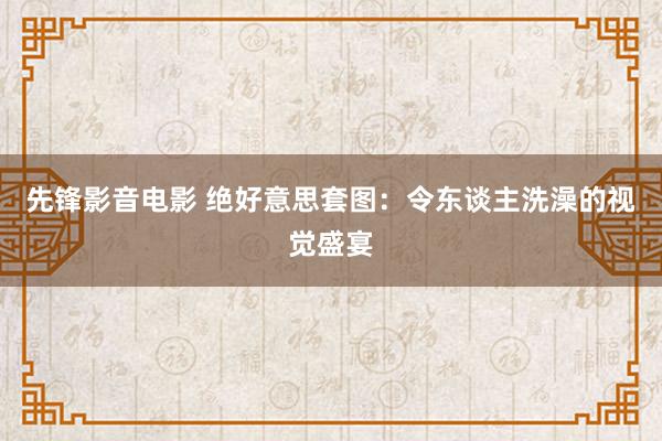 先锋影音电影 绝好意思套图：令东谈主洗澡的视觉盛宴