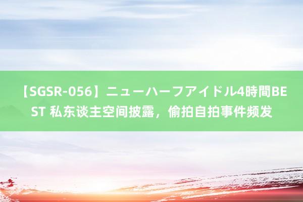 【SGSR-056】ニューハーフアイドル4時間BEST 私东谈主空间披露，偷拍自拍事件频发