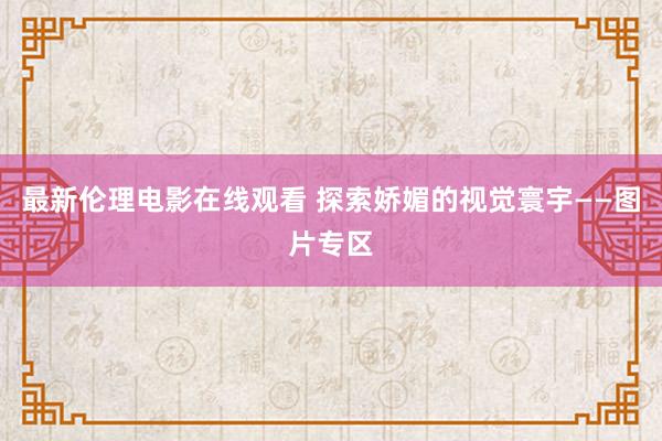 最新伦理电影在线观看 探索娇媚的视觉寰宇——图片专区