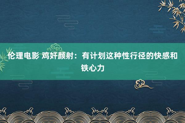 伦理电影 鸡奸颜射：有计划这种性行径的快感和铁心力