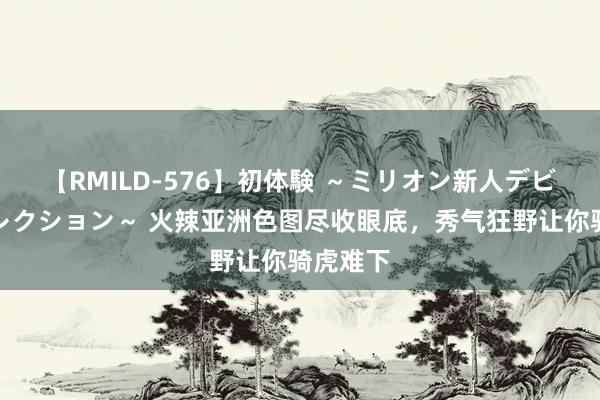 【RMILD-576】初体験 ～ミリオン新人デビューコレクション～ 火辣亚洲色图尽收眼底，秀气狂野让你骑虎难下