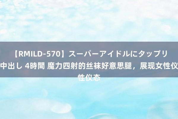 【RMILD-570】スーパーアイドルにタップリ生中出し 4時間 魔力四射的丝袜好意思腿，展现女性仪态