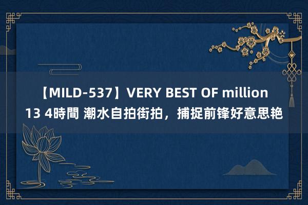 【MILD-537】VERY BEST OF million 13 4時間 潮水自拍街拍，捕捉前锋好意思艳