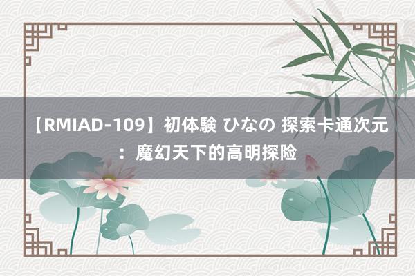 【RMIAD-109】初体験 ひなの 探索卡通次元：魔幻天下的高明探险