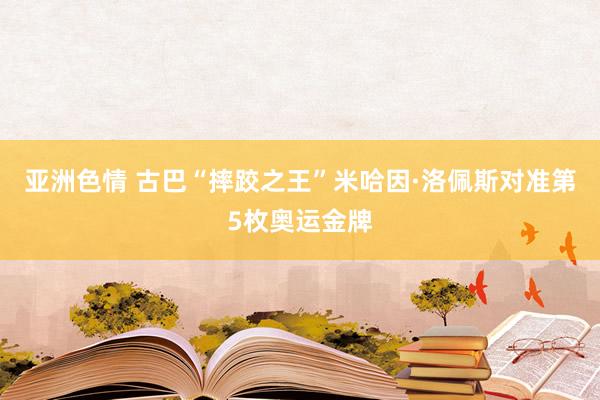 亚洲色情 古巴“摔跤之王”米哈因·洛佩斯对准第5枚奥运金牌