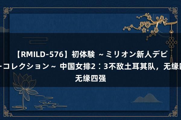 【RMILD-576】初体験 ～ミリオン新人デビューコレクション～ 中国女排2∶3不敌土耳其队，无缘四强