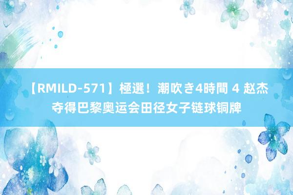 【RMILD-571】極選！潮吹き4時間 4 赵杰夺得巴黎奥运会田径女子链球铜牌