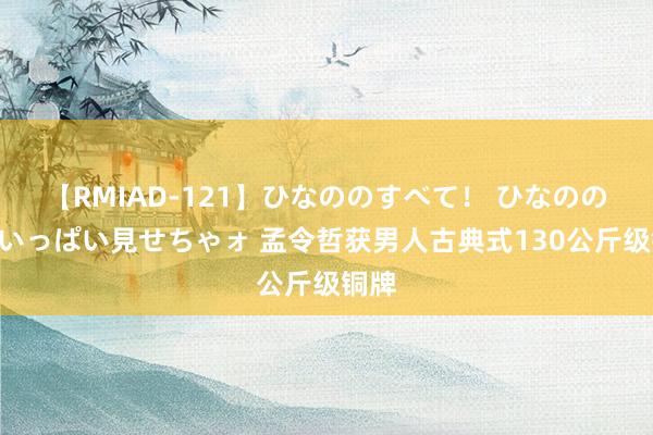 【RMIAD-121】ひなののすべて！ ひなののHをいっぱい見せちゃォ 孟令哲获男人古典式130公斤级铜牌