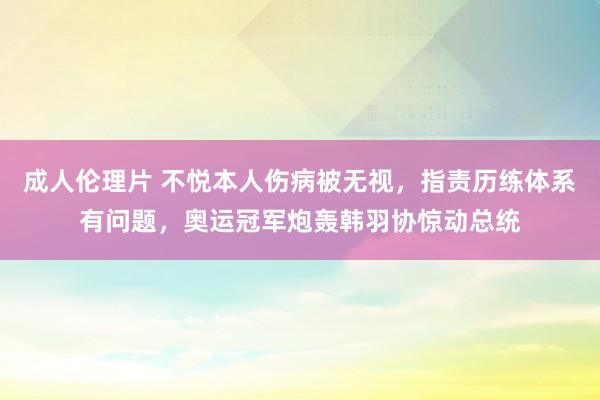 成人伦理片 不悦本人伤病被无视，指责历练体系有问题，奥运冠军炮轰韩羽协惊动总统