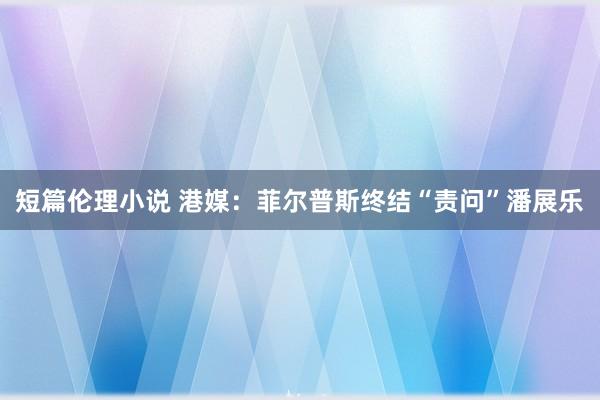 短篇伦理小说 港媒：菲尔普斯终结“责问”潘展乐