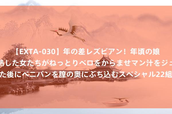 【EXTA-030】年の差レズビアン！年頃の娘たちとお母さんくらいの熟した女たちがねっとりベロをからませマン汁をジュルジュル舐め合った後にペニバンを膣の奥にぶち込むスペシャル22組45名4時間 奥运早报 | 全红婵陈芋汐10米台摘金夺银，杨文璐取得拳击女子60公斤级银牌