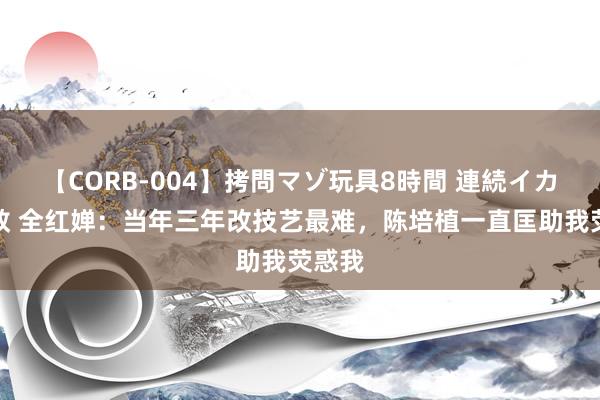 【CORB-004】拷問マゾ玩具8時間 連続イカせ調教 全红婵：当年三年改技艺最难，陈培植一直匡助我荧惑我