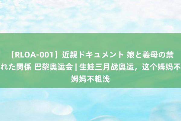 【RLOA-001】近親ドキュメント 娘と義母の禁じられた関係 巴黎奥运会 | 生娃三月战奥运，这个姆妈不粗浅