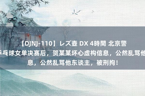 【DJNJ-110】レズ壺 DX 4時間 北京警方：巴黎奥运会乒乓球女单决赛后，贺某某坏心虚构信息，公然乱骂他东谈主，被刑拘！