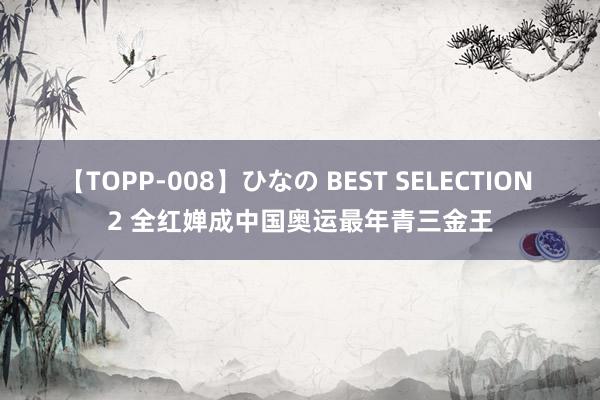 【TOPP-008】ひなの BEST SELECTION 2 全红婵成中国奥运最年青三金王