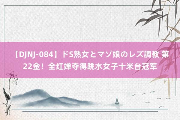 【DJNJ-084】ドS熟女とマゾ娘のレズ調教 第22金！全红婵夺得跳水女子十米台冠军