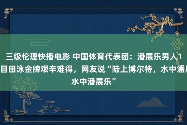 三级伦理快播电影 中国体育代表团：潘展乐男人100米目田泳金牌艰辛难得，网友说“陆上博尔特，水中潘展乐”