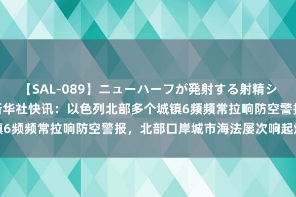 【SAL-089】ニューハーフが発射する射精シーンがあるセックス6 新华社快讯：以色列北部多个城镇6频频常拉响防空警报，北部口岸城市海法屡次响起爆炸声