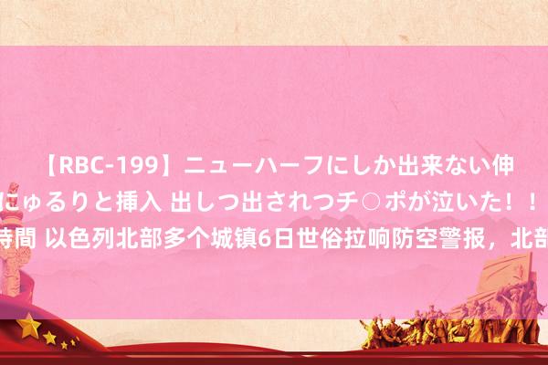 【RBC-199】ニューハーフにしか出来ない伸縮自在アナルマ○コににゅるりと挿入 出しつ出されつチ○ポが泣いた！！！ 4時間 以色列北部多个城镇6日世俗拉响防空警报，北部口岸城市海法屡次响起爆炸声