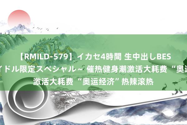 【RMILD-579】イカセ4時間 生中出しBEST ～カリスマアイドル限定スペシャル～ 催热健身潮激活大耗费 “奥运经济”热辣滚热