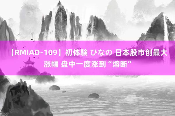 【RMIAD-109】初体験 ひなの 日本股市创最大涨幅 盘中一度涨到“熔断”