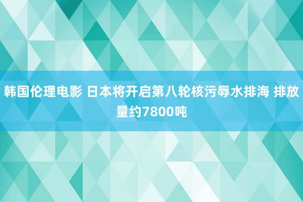 韩国伦理电影 日本将开启第八轮核污辱水排海 排放量约7800吨