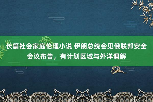 长篇社会家庭伦理小说 伊朗总统会见俄联邦安全会议布告，有计划区域与外洋调解