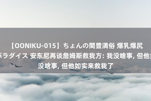 【OONIKU-015】ちょんの間豊満俗 爆乳爆尻専門の肉欲パラダイス 安东尼再谈詹姆斯救我方: 我没啥事, 但他如实来救我了