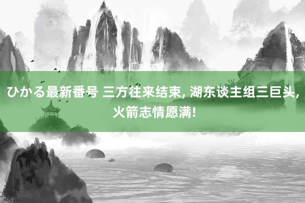 ひかる最新番号 三方往来结束, 湖东谈主组三巨头, 火箭志情愿满!