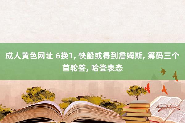 成人黄色网址 6换1, 快船或得到詹姆斯, 筹码三个首轮签, 哈登表态