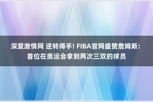 深爱激情网 逆转得手! FIBA官网盛赞詹姆斯: 首位在奥运会拿到两次三双的球员