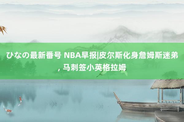 ひなの最新番号 NBA早报|皮尔斯化身詹姆斯迷弟, 马刺签小英格拉姆