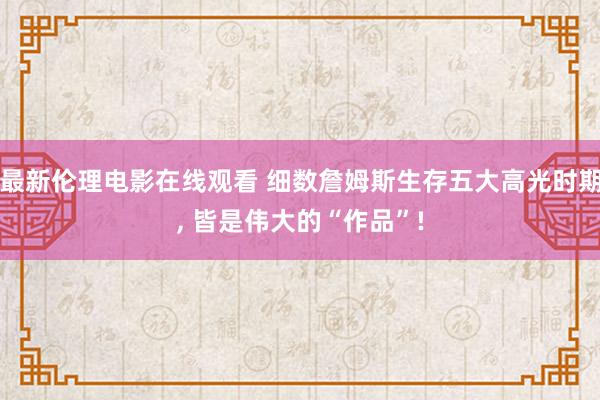 最新伦理电影在线观看 细数詹姆斯生存五大高光时期, 皆是伟大的“作品”!