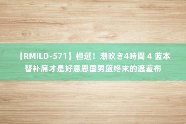 【RMILD-571】極選！潮吹き4時間 4 蓝本替补席才是好意思国男篮终末的遮羞布