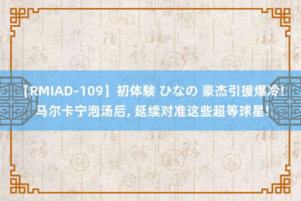 【RMIAD-109】初体験 ひなの 豪杰引援爆冷! 马尔卡宁泡汤后, 延续对准这些超等球星!