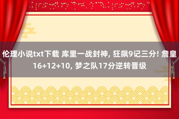 伦理小说txt下载 库里一战封神, 狂飙9记三分! 詹皇16+12+10, 梦之队17分逆转晋级