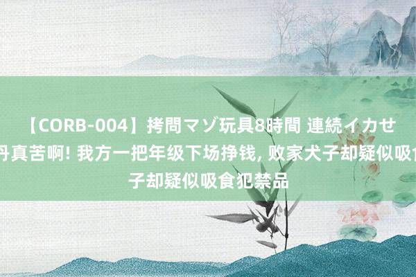 【CORB-004】拷問マゾ玩具8時間 連続イカせ調教 乔丹真苦啊! 我方一把年级下场挣钱, 败家犬子却疑似吸食犯禁品