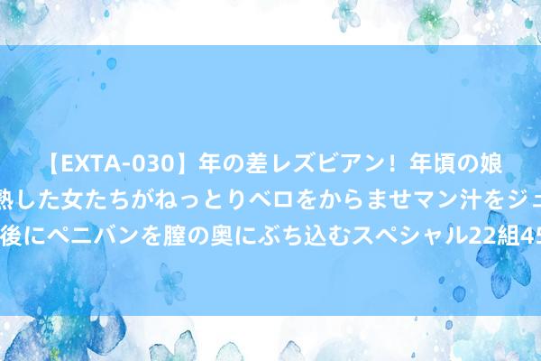 【EXTA-030】年の差レズビアン！年頃の娘たちとお母さんくらいの熟した女たちがねっとりベロをからませマン汁をジュルジュル舐め合った後にペニバンを膣の奥にぶち込むスペシャル22組45名4時間 079期高剑双色球臆想奖号：单挑一注推选