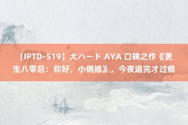 【IPTD-519】大ハード AYA 口碑之作《更生八零后：你好，小俏媳》，今夜追完才过瘾