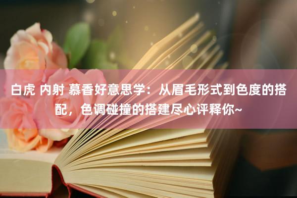 白虎 内射 慕香好意思学：从眉毛形式到色度的搭配，色调碰撞的搭建尽心评释你~