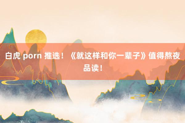 白虎 porn 推选！《就这样和你一辈子》值得熬夜品读！