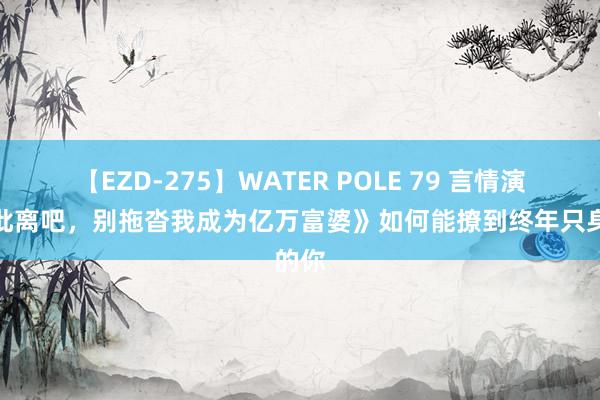 【EZD-275】WATER POLE 79 言情演义《仳离吧，别拖沓我成为亿万富婆》如何能撩到终年只身的你