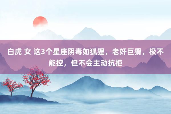 白虎 女 这3个星座阴毒如狐狸，老奸巨猾，极不能控，但不会主动抗拒